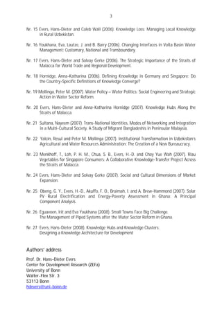 3

Nr. 15 Evers, Hans-Dieter and Caleb Wall (2006). Knowledge Loss: Managing Local Knowledge
       in Rural Uzbekistan.

Nr. 16 Youkhana, Eva, Lautze, J. and B. Barry (2006). Changing Interfaces in Volta Basin Water
       Management: Customary, National and Transboundary.

Nr. 17 Evers, Hans-Dieter and Solvay Gerke (2006). The Strategic Importance of the Straits of
       Malacca for World Trade and Regional Development.

Nr. 18 Hornidge, Anna-Katharina (2006). Defining Knowledge in Germany and Singapore: Do
       the Country-Specific Definitions of Knowledge Converge?

Nr. 19 Mollinga, Peter M. (2007). Water Policy – Water Politics: Social Engineering and Strategic
       Action in Water Sector Reform.

Nr. 20 Evers, Hans-Dieter and Anna-Katharina Hornidge (2007). Knowledge Hubs Along the
       Straits of Malacca.

Nr. 21 Sultana, Nayeem (2007). Trans-National Identities, Modes of Networking and Integration
       in a Multi-Cultural Society. A Study of Migrant Bangladeshis in Peninsular Malaysia.

Nr. 22 Yalcin, Resul and Peter M. Mollinga (2007). Institutional Transformation in Uzbekistan’s
       Agricultural and Water Resources Administration: The Creation of a New Bureaucracy.

Nr. 23 Menkhoff, T., Loh, P. H. M., Chua, S. B., Evers, H.-D. and Chay Yue Wah (2007). Riau
       Vegetables for Singapore Consumers: A Collaborative Knowledge-Transfer Project Across
       the Straits of Malacca.

Nr. 24 Evers, Hans-Dieter and Solvay Gerke (2007). Social and Cultural Dimensions of Market
       Expansion.

Nr. 25 Obeng, G. Y., Evers, H.-D., Akuffo, F. O., Braimah, I. and A. Brew-Hammond (2007). Solar
       PV Rural Electrification and Energy-Poverty Assessment in Ghana: A Principal
       Component Analysis.

Nr. 26 Eguavoen, Irit and Eva Youkhana (2008). Small Towns Face Big Challenge.
       The Management of Piped Systems after the Water Sector Reform in Ghana.

Nr. 27 Evers, Hans-Dieter (2008). Knowledge Hubs and Knowledge Clusters:
       Designing a Knowledge Architecture for Development


Authors’ address
Prof. Dr. Hans-Dieter Evers
Center for Development Research (ZEFa)
University of Bonn
Walter-Flex Str. 3
53113 Bonn
hdevers@uni-bonn.de
 