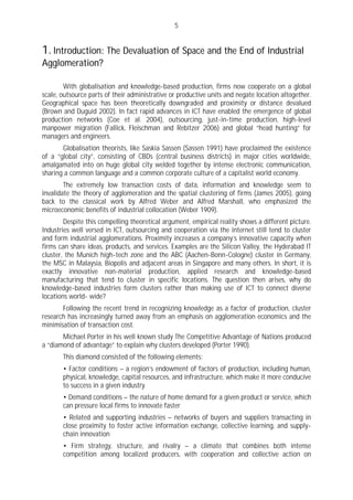 5


1. Introduction: The Devaluation of Space and the End of Industrial
Agglomeration?

        With globalisation and knowledge-based production, firms now cooperate on a global
scale, outsource parts of their administrative or productive units and negate location altogether.
Geographical space has been theoretically downgraded and proximity or distance devalued
(Brown and Duguid 2002). In fact rapid advances in ICT have enabled the emergence of global
production networks (Coe et al. 2004), outsourcing, just-in-time production, high-level
manpower migration (Fallick, Fleischman and Rebitzer 2006) and global “head hunting” for
managers and engineers.
       Globalisation theorists, like Saskia Sassen (Sassen 1991) have proclaimed the existence
of a “global city”, consisting of CBDs (central business districts) in major cities worldwide,
amalgamated into on huge global city welded together by intense electronic communication,
sharing a common language and a common corporate culture of a capitalist world economy.
        The extremely low transaction costs of data, information and knowledge seem to
invalidate the theory of agglomeration and the spatial clustering of firms (James 2005), going
back to the classical work by Alfred Weber and Alfred Marshall, who emphasized the
microeconomic benefits of industrial collocation (Weber 1909).
        Despite this compelling theoretical argument, empirical reality shows a different picture.
Industries well versed in ICT, outsourcing and cooperation via the internet still tend to cluster
and form industrial agglomerations. Proximity increases a company’s innovative capacity when
firms can share ideas, products, and services. Examples are the Silicon Valley, the Hyderabad IT
cluster, the Munich high-tech zone and the ABC (Aachen-Bonn-Cologne) cluster in Germany,
the MSC in Malaysia, Biopolis and adjacent areas in Singapore and many others. In short, it is
exactly innovative non-material production, applied research and knowledge-based
manufacturing that tend to cluster in specific locations. The question then arises, why do
knowledge-based industries form clusters rather than making use of ICT to connect diverse
locations world- wide?
       Following the recent trend in recognizing knowledge as a factor of production, cluster
research has increasingly turned away from an emphasis on agglomeration economics and the
minimisation of transaction cost.
       Michael Porter in his well known study The Competitive Advantage of Nations produced
a “diamond of advantage” to explain why clusters developed (Porter 1990).
       This diamond consisted of the following elements:
       • Factor conditions – a region’s endowment of factors of production, including human,
       physical, knowledge, capital resources, and infrastructure, which make it more conducive
       to success in a given industry
       • Demand conditions – the nature of home demand for a given product or service, which
       can pressure local firms to innovate faster
       • Related and supporting industries – networks of buyers and suppliers transacting in
       close proximity to foster active information exchange, collective learning, and supply-
       chain innovation
       • Firm strategy, structure, and rivalry – a climate that combines both intense
       competition among localized producers, with cooperation and collective action on
 