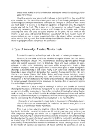 6

       shared needs, making it fertile for innovation and regional competitive advantage (Porter
       2000; Porter 1990).
        His widely accepted view was recently challenged by Henry and Pinch. They argued that
more important are “the competitive advantages secured by firms through gaining rapid access
to knowledge concerning the innovations, techniques and strategies of competitor firms” (Henry
and Pinch 2006:114). In view of the high ICT capabilities of high-tech firms, this argument
reveals only half the truth. Why is rapid access to knowledge not gained through video
conferencing, networking with other technical staff through the world-wide- web, through
accessing data banks that could be located anywhere on the globe, via chat rooms on the
internet or just using old-fashioned telephone connections? All these modern means of
communications are used to negate geographical distance by allowing ad-hoc communication
within seconds. Still, high-tech firms and knowledge-based industries show an avid tendency to
cluster in geographical space. Why should this be the case?



2. Types of Knowledge: A revised Nonaka thesis
       To answer this question we have to go back to the basics of knowledge management.
        In his much cited work Nonaka and Takeuchi distinguish between tacit and explicit
knowledge (Nonaka and Takeuchi 1995). Tacit knowledge is basically experience gained through
action and explicit knowledge refers to knowledge stored and made available in books,
databanks or other media. Maintaining competence within an organisation despite a high
turnover of employees, either through retirement or retrenchment poses a major management
challenge, as tacit knowledge is lost. Michel Polanyi in an earlier work emphasised that tacit
knowledge is based primarily on doing rather than cognition. A person can therefore “do” more
than he or she “knows” (Polanyi 1967). In fact, Botkin and Seeley estimate that eighty percent
of knowledge is tacit (Botkin and Seeley 2001). One of the most difficult tasks of knowledge
management is therefore to facilitate the transfer of tacit knowledge into explicit knowledge or
to transfer personal into organisational knowledge, i.e. turning a firm or government agency
into an intelligent learning organisation.
       The conversion of tacit to explicit knowledge is difficult and provides an essential
challenge to the practise of knowledge management. The best way to transmit tacit knowledge
or experience is still by observation, by face-to-face contacts and learning from doing. Routine
work can easily be outsourced, but innovative, knowledge-based work needs team work and the
existence of communities of practice, frequent social interaction and capacity building by direct
face-to-face learning. This line of argument eventually leads to the hypothesis that
        “the transfer of tacit knowledge is a major factor in the emergence of knowledge clusters.
       The more important tacit knowledge is for production the more localised production is
       likely to be” (knowledge transfer hypothesis).
        There is, up to now, only some empirical evidence to support our “knowledge transfer
hypothesis”, but the fact remains that clusters are still emerging and keep going by banking on
their competitive advantage. We believe that our hypothesis holds both for pre-industrial
handicraft manufacturing as well as for modern research and development work and knowledge
based production. Pre-modern handicraft production tended to be clustered in special quarters
or streets (Enright 2003:100). The craftsmen quarters in European medieval cities or the Hang
(merchandise) streets in the Hoan Kiem district of Hanoi are, indeed, knowledge clusters driven
by the transfer of expertise and experience of master craftsmen to apprentices as well as
 