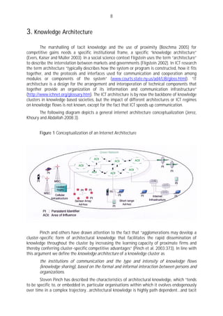 8


3. Knowledge Architecture
        The marshalling of tacit knowledge and the use of proximity (Boschma 2005) for
competitive gains needs a specific institutional frame, a specific “knowledge architecture”
(Evers, Kaiser and Müller 2003). In a social science context Fligstein uses the term “architecture”
to describe the interrelation between markets and governments (Fligstein 2002). In ICT research
the term architecture “typically describes how the system or program is constructed, how it fits
together, and the protocols and interfaces used for communication and cooperation among
modules or components of the system” (www.courts.state.ny.us/ad4/LIB/gloss.html). “IT
architecture is a design for the arrangement and interoperation of technical components that
together provide an organization of its information and communication infrastructure”
(http://www.ichnet.org/glossary.htm). The ICT architecture is by now the backbone of knowledge
clusters in knowledge based societies, but the impact of different architectures or ICT regimes
on knowledge flows is not known, except for the fact that ICT speeds up communication.
       The following diagram depicts a general internet architecture conceptualization (Jerez,
Khoury and Abdallah 2008:3).


       Figure 1 Conceptualization of an Internet Architecture




        Pinch and others have drawn attention to the fact that “agglomerations may develop a
cluster-specific form of architectural knowledge that facilitates the rapid dissemination of
knowledge throughout the cluster by increasing the learning capacity of proximate firms and
thereby conferring cluster-specific competitive advantages” (Pinch et al. 2003:373). In line with
this argument we define the knowledge architecture of a knowledge cluster as
       the institutions of communication and the type and intensity of knowledge flows
       (knowledge sharing), based on the formal and informal interaction between persons and
       organizations.
        Steven Pinch has described the characteristics of architectural knowledge, which “tends
to be specific to, or embedded in, particular organisations within which it evolves endogenously
over time in a complex trajectory…architectural knowledge is highly path dependent…and tacit
 