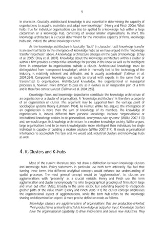 9

in character…Crucially, architectural knowledge is also essential in determining the capacity of
organisations to acquire, assimilate and adopt new knowledge” (Henry and Pinch 2006). What
holds true for individual organisations can also be applied to a knowledge hub within a large
corporation or a knowledge hub, consisting of several smaller organisations. In short, the
knowledge architecture is a crucial determinant for the innovative capacity of firms, knowledge
hubs and, indeed, the whole knowledge cluster.
        As the knowledge architecture is basically “tacit” in character, tacit knowledge transfer
is an essential factor in the emergence of knowledge hubs, as we have argued in the “knowledge
transfer hypothesis” above. A knowledge architecture emerges on the basis of knowledge (Chay
et al. 2005; Chay et al. 2007). Knowledge about the knowledge architecture within a cluster or
within a firm provides a competitive advantage for persons in the know as well as for intelligent
firms in comparison to organizations outside a cluster. Architectural knowledge must be
distinguished from “component knowledge”, which is “normally tied to the technology of the
industry, is relatively coherent and definable, and is usually acontextual” (Tallman et al.
2004:264). Component knowledge can easily be shared with experts in the same field or
transmitted to organizations. Architectural knowledge, like organizational or managerial
processes is, however, more difficult to pass on, as it evolves as an inseparable part of a firm
and is therefore contextualized (Tallman et al. 2004:265).
         Knowledge flows and knowledge depositories constitute the knowledge architecture of
an organisation or a cluster of organisations. A “knowledge architecture” is therefore a property
of an organisation or cluster. This argument may be supported from the vantage point of
sociological systems theory (Luhmann 1984). As Helmut Willke has argued, the intelligence of
an organisation is more than the sum of knowledge of its members. The knowledge of
organisations is, indeed, different from personal knowledge, because “organisational or
institutional knowledge resides in de-personalised, anonymous rule systems” (Willke 2007:113)
and, we would argue, its knowledge architecture. In a modern knowledge society, Willke argues,
large organisations tend to be more knowledgeable, more intelligent than individuals. No single
individual is capable of building a modern airplane (Willke 2007:114). It needs organisational
intelligence to accomplish this task and, we would add, industrial clusters and knowledge hubs
as well.



4. K-Clusters and K-hubs
        Most of the current literature does not draw a distinction between knowledge clusters
and knowledge hubs. Policy statements in particular use both term arbitrarily. We feel that
turning these terms into different analytical concepts would enhance our understanding of
spatial processes. The most general concept would be “agglomeration”, i.e. clusters are
agglomerations with ”proximity” as a crucial variable. Henry and Pinch use the term
agglomeration and cluster synonymously “to refer to geographical groupings of firms (both large
and small but often SMEs), broadly in the same sector, but extending beyond to incorporate
greater parts of the value chain” (Henry and Pinch 2006:117).The cluster concept emphasises
the organizational aspect of agglomerations, while the term hub refers to the knowledge
sharing and dissemination aspect. A more precise definition reads as follows.
       Knowledge clusters are agglomerations of organisations that are production-oriented.
       Their production is primarily directed to knowledge as output or input. Knowledge clusters
       have the organisational capability to drive innovations and create new industries. They
 