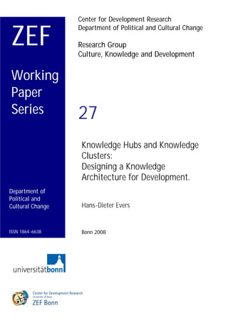 1
                  Center for Development Research


ZEF
                  Department of Political and Cultural Change

                  Research Group
                  Culture, Knowledge and Development


Working
Paper
Series            27
                   Knowledge Hubs and Knowledge
                   Clusters:
                   Designing a Knowledge
                   Architecture for Development.
Department of
Political and
Cultural Change    Hans-Dieter Evers


ISSN 1864-6638     Bonn 2008
 