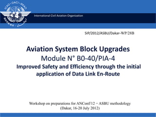 International Civil Aviation Organization
Aviation System Block Upgrades
Module N° B0-40/PIA-4
Improved Safety and Efficiency through the initial
application of Data Link En-Route
SIP/2012/ASBU/Dakar-WP/28B
Workshop on preparations for ANConf/12 − ASBU methodology
(Dakar, 16-20 July 2012)
 