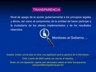 TRANSPARENCIA
Nivel de apego de la acción gubernamental a los principios legales
y éticos, así como al compromiso de la entidad de hacer partícipe a
la ciudadanía de los planes implementados y de los resultados
obtenidos.
Monitoreo al Gobierno….
Estados Unidos, primer país en tener una legislación para la apertura de la información;
Chile, a partir del 2009 cuenta con una ley al respecto;
Brasil, sin una legislación vigente pero demuestra interés en tener transparencia
(www.portaltransparencia.gov.br)
 