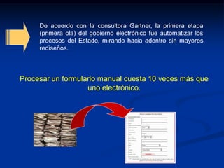 De acuerdo con la consultora Gartner, la primera etapa
(primera ola) del gobierno electrónico fue automatizar los
procesos del Estado, mirando hacia adentro sin mayores
rediseños.
Procesar un formulario manual cuesta 10 veces más que
uno electrónico.
 