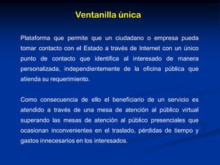 Ventanilla única
Plataforma que permite que un ciudadano o empresa pueda
tomar contacto con el Estado a través de Internet con un único
punto de contacto que identifica al interesado de manera
personalizada, independientemente de la oficina pública que
atienda su requerimiento.
Como consecuencia de ello el beneficiario de un servicio es
atendido a través de una mesa de atención al público virtual
superando las mesas de atención al público presenciales que
ocasionan inconvenientes en el traslado, pérdidas de tiempo y
gastos innecesarios en los interesados.
 