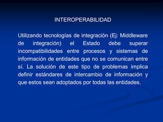 INTEROPERABILIDAD
Utilizando tecnologías de integración (Ej: Middleware
de integración) el Estado debe superar
incompatibilidades entre procesos y sistemas de
información de entidades que no se comunican entre
sí. La solución de este tipo de problemas implica
definir estándares de intercambio de información y
que estos sean adoptados por todas las entidades.
 