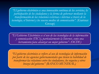 “El gobierno electrónico se refiere al uso de tecnologías de información
por parte de las agencias gubernamentales que tienen la habilidad de
transformar las relaciones entre los ciudadanos, los negocios y otros
brazos del gobierno” (BANCO MUNDIAL)
“El Gobierno Electrónico es el uso de las tecnologías de la información
y comunicación (TIC’s), particularmente la Internet, como una
herramienta para alcanzar un mejor gobierno”. (OCDE)
“El gobierno electrónico es una innovación continua de los servicios, la
participación de los ciudadanos y la forma de gobernar mediante la
transformación de las relaciones externas e internas a través de la
tecnología, el Internet y los nuevos medios de comunicación”. (Gartner
Group)
 
