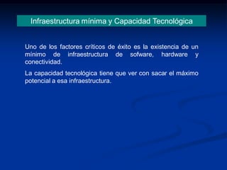 Infraestructura mínima y Capacidad Tecnológica
Uno de los factores críticos de éxito es la existencia de un
mínimo de infraestructura de sofware, hardware y
conectividad.
La capacidad tecnológica tiene que ver con sacar el máximo
potencial a esa infraestructura.
 