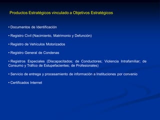 • Documentos de Identificación
• Registro Civil (Nacimiento, Matrimonio y Defunción)
• Registro de Vehículos Motorizados
• Registro General de Condenas
• Registros Especiales (Discapacitados; de Conductores; Violencia Intrafamiliar; de
Consumo y Tráfico de Estupefacientes; de Profesionales)
• Servicio de entrega y procesamiento de información a Instituciones por convenio
• Certificados Internet
Productos Estratégicos vinculado a Objetivos Estratégicos
 