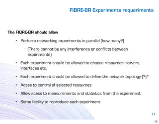 FIBRE-BR Experiments requeriments



The FIBRE-BR should allow
   • Perform networking experiments in parallel (how many?)
       − (There cannot be any interference or conflicts between
         experiments)
   • Each experiment should be allowed to choose resources: servers,
     interfaces etc.
   • Each experiment should be allowed to define the network topology (?)*
   • Acess to control of selected resources
   • Allow acess to measurements and statistics from the experiment
   • Some facility to reproduce each experiment

                                                                             13

                                                                              13
 