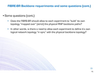 FIBRE-BR Backbone requeriments and some questions (cont.)


• Some questions (cont.):
   • Does the FIBRE-BR should allow to each experiment to “build” its own
     topology “mapped over” (strict) the physical RNP backbone paths?
   • In other words, is there a need to allow each experiment to define it’s own
     logical network topology “in sync” with the physical backbone topology?




                                                                                   15
                                                                                   15
 
