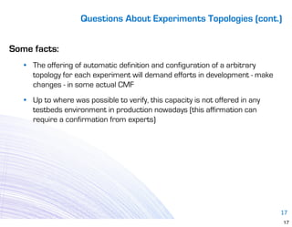 Questions About Experiments Topologies (cont.)


Some facts:
   • The offering of automatic definition and configuration of a arbitrary
     topology for each experiment will demand efforts in development - make
     changes - in some actual CMF
   • Up to where was possible to verify, this capacity is not offered in any
     testbeds environment in production nowadays (this affirmation can
     require a confirmation from experts)




                                                                               17
                                                                               17
 