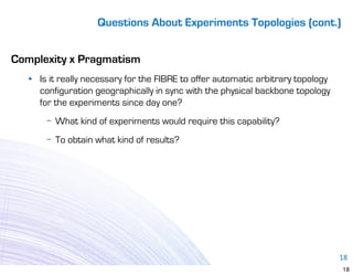 Questions About Experiments Topologies (cont.)


Complexity x Pragmatism
   • Is it really necessary for the FIBRE to offer automatic arbitrary topology
     configuration geographically in sync with the physical backbone topology
     for the experiments since day one?
       − What kind of experiments would require this capability?
       − To obtain what kind of results?




                                                                                  18
                                                                                  18
 