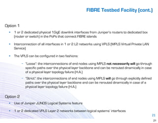 FIBRE Testbed Facility (cont.)

Option 1
  •   1 or 2 dedicated physical 1GigE downlink interfaces from Juniper’s routers to dedicated box
      (router or switch) in the PoPs that connect FIBRE islands

  •   Interconnection of all interfaces in 1 or 2 L2 networks using VPLS (MPLS Virtual Private LAN
      Service)

  •   The VPLS can be configured in two fashions:

           − “Loose”: the interconnections of end nodes using MPLS not necessarily will go through
             specific paths over the physical layer backbone and can be rerouted dinamically in case
             of a physical layer topology failure (H.A.)
           − “Strict”: the interconnections of end nodes using MPLS will go through explicitly defined
             paths over the physical layer backbone and can be rerouted dinamically in case of a
             physical layer topology failure (H.A.)

Option 2
  •   Use of Juniper JUNOS Logical Systems feature

  •   1 or 2 dedicated VPLS Layer 2 networks between logical systems’ interfaces
                                                                                                         21
                                                                                                         21
 