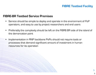 FIBRE Testbed Facility


FIBRE-BR Testbed Service Premises
 • Service should be simple to deploy and operate in the environment of PoP
   operators, and easy to use by project researchers and end users

 • Preferably the complexity should be left on the FIBRE-BR side of the island of
   the demarcation point

 • Implementation in RNP backbone PoPs should not require tools or
   processes that demand significant amount of investment in human
   resources for its operation




                                                                                    5
                                                                                    5
 