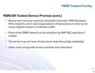 FIBRE Testbed Facility


FIBRE-BR Testbed Service Premises (cont.)
 • Service will must have maximum bandwidth enforced in RNP Backbone,
   PoPs networks and in client organizations infrastructures in order to not
   cause negative impact in production traffic

 • Parts of the FIBRE network can be shutdown by RNP NOC operators if
   needed

 • The service may not have infrastructure redundancy (high availability)

 • Users must comply with service premises and restrictions




                                                                               6
                                                                               6
 