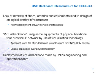RNP Backbone: Infrastructure for FIBRE-BR


Lack of diversity of fibers, lambdas and equipments lead to design of
  an logical overlay infrastructure
   • Allows deployment of DCN service and testbeds


“Virtual backbone” using same equipments of physical backbone
   that runs the IP network by use of virtualization technology
   • Approach used for offer dedicated infrastructure for RNP’s DCN service

   • Logical topologies over physical topology

Deployment of virtual backbone made by RNP’s engineering and
  operations team


                                                                              7
                                                                              7
 