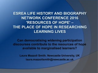Can democratising widening participation
discourses contribute to the resources of hope
available to marginalised learners?
Laura Mazzoli Smith, Newcastle University, UK
laura.mazzolismith@newcastle.ac.uk
 
