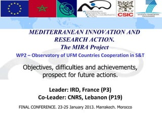 MEDITERRANEAN INNOVATION AND
           RESEARCH ACTION.
             The MIRA Project
WP2 – Observatory of UFM Countries Cooperation in S&T

   Objectives, difficulties and achievements,
          prospect for future actions.

              Leader: IRD, France (P3)
          Co-Leader: CNRS, Lebanon (P19)
 FINAL CONFERENCE. 23-25 January 2013. Marrakech. Morocco
 