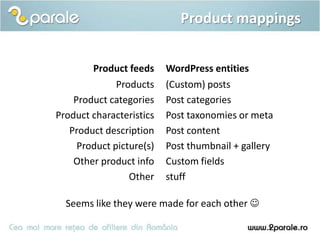 Product mappings


        Product feeds     WordPress entities
              Products    (Custom) posts
    Product categories    Post categories
Product characteristics   Post taxonomies or meta
   Product description    Post content
     Product picture(s)   Post thumbnail + gallery
    Other product info    Custom fields
                 Other    stuff

  Seems like they were made for each other 
 