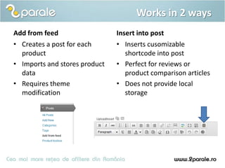 Works in 2 ways
Add from feed                  Insert into post
• Creates a post for each      • Inserts cusomizable
  product                         shortcode into post
• Imports and stores product   • Perfect for reviews or
  data                            product comparison articles
• Requires theme               • Does not provide local
  modification                    storage
 