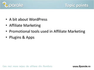 Topic points

•   A bit about WordPress
•   Affiliate Marketing
•   Promotional tools used in Affiliate Marketing
•   Plugins & Apps
 