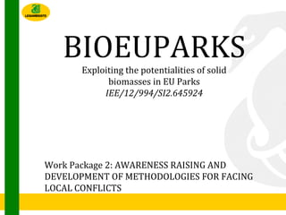 BIOEUPARKS
Exploiting the potentialities of solid
biomasses in EU Parks
IEE/12/994/SI2.645924
Work Package 2: AWARENESS RAISING AND
DEVELOPMENT OF METHODOLOGIES FOR FACING
LOCAL CONFLICTS
 