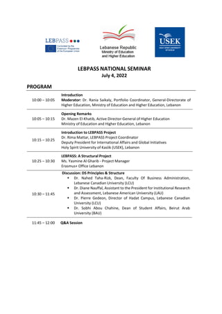 LEBPASS NATIONAL SEMINAR
July 4, 2022
PROGRAM
10:00 – 10:05
Introduction
Moderator: Dr. Rania Saikaly, Portfolio Coordinator, General-Directorate of
Higher Education, Ministry of Education and Higher Education, Lebanon
10:05 – 10:15
Opening Remarks
Dr. Mazen El-Khatib, Active Director-General of Higher Education
Ministry of Education and Higher Education, Lebanon
10:15 – 10:25
Introduction to LEBPASS Project
Dr. Rima Mattar, LEBPASS Project Coordinator
Deputy President for International Affairs and Global Initiatives
Holy Spirit University of Kaslik (USEK), Lebanon
10:25 – 10:30
LEBPASS: A Structural Project
Ms. Yasmine Al Gharib - Project Manager
Erasmus+ Office Lebanon
10:30 – 11:45
Discussion: DS Principles & Structure
▪ Dr. Nahed Taha-Rizk, Dean, Faculty Of Business Administration,
Lebanese Canadian University (LCU)
▪ Dr. Diane Nauffal, Assistant to the President for Institutional Research
and Assessment, Lebanese American University (LAU)
▪ Dr. Pierre Gedeon, Director of Hadat Campus, Lebanese Canadian
University (LCU)
▪ Dr. Sobhi Abou Chahine, Dean of Student Affairs, Beirut Arab
University (BAU)
11:45 – 12:00 Q&A Session
 