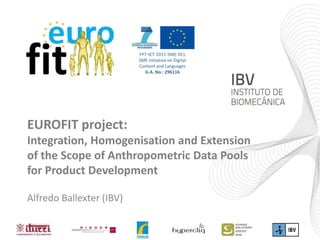 EUROFIT project:
Integration, Homogenisation and Extension
of the Scope of Anthropometric Data Pools
for Product Development
Alfredo Ballexter (IBV)
FP7-ICT-2011-SME-DCL
SME initiative on Digital
Content and Languages
G.A. No.: 296116
 