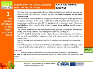 This project is implemented through the CENTRAL EUROPE
Programme co-financed by the ERDF.
3.
THE
ENERGY
DATABASE
OF THE
PUBLIC
BUILDING
STOCK
OVERVIEW OF THE ENERGY DATABASE
FUNCTION AND ACTIVITIES
PUBLIC AND HISTORIC
BUILDINGS
In the third step, after having organized the Energy Office and trained the political,
technical and administrative staff, it becomes essential to build the energy database of
the public building stock.
The information collection and the reassembly of energy data will have a key role in the
"governance" of public buildings. in the Local Action Plans and programs of intervention
and preventive maintenance (step 5). The database will be organized as an information
tool/platform where specific data related to each single building should converge
periodically.
The number and especially the diversity of building typology, building use, management
modes and energy systems require the preparation and updating of:
card of building, containing specific data: dimensional, structural, compositional,
thermal and electrical plant equipment, fuel and electric energy consumption and
annual costs,
card of energy audit (thermal and electric) of buildings, with suggestions to increase EE
and RES,
card of preventive maintenance (ordinary, extraordinary) projects containing safety
measures and regulatory compliance in other sectors (anti-seismic, plants, accessibility).
Click Annex:
WP 3.3.1: Joint legal, financial, administrative and public procurement guidelines for energy efficiency.
WP 3.3.4 ex 3.3.6: A long-term program concerning research on energy efficiency and innovation in public
heating.
FOCUS
back
 
