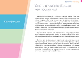 Узнать о клиенте больше,
чем просто имя
Маркетологи хотели бы, чтобы посетители сайтов сразу же
предоставляли полную информацию — вплоть до суммы, которую они
готовы потратить. Но когда конкуренция за возможность комму-
ницировать с клиентом высока, лучше пойти на компромисс
с количеством полей в форме регистрации. В результате вы получите
больше лидов, полную информацию о которых можно собрать уже
позже — тем более, что специализированные системы предоставляют
для этого много инструментов.
Однако стоит помнить, что пользователи могут предоставить
недостоверную информацию. Чтобы не тратить ресурсы на несу-
ществующие или неперспективные контакты — квалифицируйте лиды.
Системы для автоматизации маркетинга позволяют вычислить
и быстро исправить ошибки ввода данных (email без @) и дубли (лид
зарегистрировался дважды, указав разные средства связи), связать
клиентов из одной компании с единым контрагентом. Последнее
значительно упростит работу B2B маркетологу — анализируя их
интересы и потребности в совокупности, он сможет предложить
оптимальное решение для всего бизнеса.
Квалификация
 