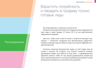 Взрастить потребность
и передать в продажу только
готовые лиды
Вы готовы работать с клиентом, но готов ли он?
Оставляя этот вопрос без ответа, 61 % маркетологов отправляют все
свои лиды в отдел продаж. И только 28 % из них действительно
завершаются продажей.
Для того, чтобы знать, готов ли клиент к покупке используют лид-
скоринг — компонент продуктов для автоматизации маркетинга,
который позволяет оценить зрелость лида на основе его оффлайн и он-
лайн активностей.
Согласно статистике большинство лидов на этой стадии ещё не
готовы к покупке. Не потерять этот сегмент клиентов поможет
взращивание лидов. Суть работы на этом этапе — информационное
обучение клиента, чтобы он под вашим руководством прошёл все
этапы принятия решения: от осознания проблемы до выбора способа
её решения и конкретного исполнителя этого решения.
Распределение
 