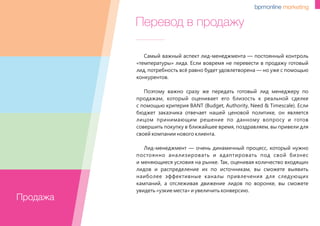 Перевод в продажу
Самый важный аспект лид-менеджмента — постоянный контроль
«температуры» лида. Если вовремя не перевести в продажу готовый
лид, потребность всё равно будет удовлетворена –– но уже с помощью
конкурентов.
Поэтому важно сразу же передать готовый лид менеджеру по
продажам, который оценивает его близость к реальной сделке
с помощью критерия BANT (Budget, Authority, Need & Timescale). Если
бюджет заказчика отвечает нашей ценовой политике, он является
лицом принимающим решение по данному вопросу и готов
совершить покупку в ближайшее время, поздравляем, вы привели для
своей компании нового клиента.
Лид-менеджмент — очень динамичный процесс, который нужно
постоянно анализировать и адаптировать под свой бизнес
и меняющиеся условия на рынке. Так, оценивая количество входящих
лидов и распределение их по источникам, вы сможете выявить
наиболее эффективные каналы привлечения для следующих
кампаний, а отслеживая движение лидов по воронке, вы сможете
увидеть «узкие места» и увеличить конверсию.
Продажа
 