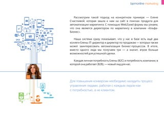Для повышения конверсии необходимо наладить процесс
управления лидами, работая с каждым лидом как
с потребностью, а не клиентом.
Рассмотрим такой подход на конкретном примере — Елене
Счастливой, которая зашла к нам на сайт в поисках продукта для
автоматизации маркетинга. С помощью Web2Lead формы мы узнаем,
что она является директором по маркетингу в компании «Альфа-
Бизнес».
Наша система сразу показывает, что у нас в базе есть ещё два
коллеги Елены: IT-директор и директор по продажам — которых также
может заинтересовать автоматизация бизнес-процессов. В итоге,
вместо одного лида мы получаем три — а значит, втрое больше
возможностей для успешной сделки.
Каждая личная потребность Елены (B2C) и потребность компании, в
которой она работает (B2B), — новый лид для нас.
www
 