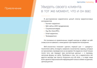 Увидеть своего клиента
в тот же момент, что и он вас
В распоряжении маркетолога целый спектр маркетинговых
инструментов:
 Контент-маркетинг;
 Веб-сайты и SEO-продвижение;
 Социальные медиа;
 Pay-Per-Click (PPC);
 Email-маркетинг;
 Телемаркетинг;
Но половина из привлеченных людей никогда не зайдет на сайт
снова, если не завязать с ними диалог при первом же посещении.
Веб-аналитика поможет сделать первый шаг — «увидеть»
посетителя сайта, отследить названия и количество страниц, которые
он просмотрел, проведенное на них время. Но лидом он станет только
после того, как передаст вам контактные данные — к примеру,
заполнив форму на сайте. Проблема в том, что у маркетолога нет
другого выхода, как просто попросить его об этом — а люди чаще
всего делятся персональной информацией только в обмен на данные,
ценные для них.
Привлечение
 