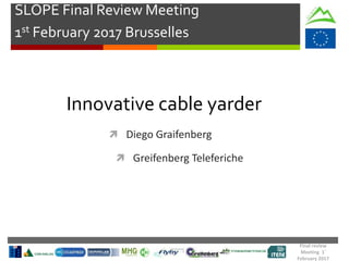 Final review
Meeting 1°
February 2017
SLOPE Final Review Meeting
1st February 2017 Brusselles
Innovative cable yarder
 Diego Graifenberg
 Greifenberg Teleferiche
 