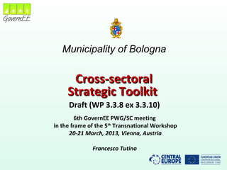 Municipality of Bologna
Cross-sectoralCross-sectoral
Strategic ToolkitStrategic Toolkit
Draft (WP 3.3.8 ex 3.3.10)
6th GovernEE PWG/SC meeting
in the frame of the 5th
Transnational Workshop
20-21 March, 2013, Vienna, Austria
Francesco Tutino
 