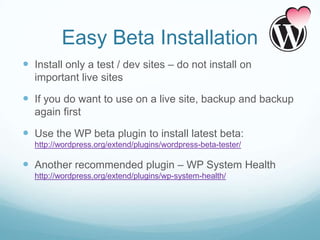 Easy Beta Installation
 Install only a test / dev sites – do not install on
  important live sites

 If you do want to use on a live site, backup and backup
  again first

 Use the WP beta plugin to install latest beta:
  http://wordpress.org/extend/plugins/wordpress-beta-tester/

 Another recommended plugin – WP System Health
  http://wordpress.org/extend/plugins/wp-system-health/
 