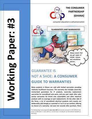THE CONSUMER 
PARTNERSHIP 
  

Working Paper: #3

 

(GHANA)
consumer education is self‐preservation 

GUARANTEES AND WARRANTIES

Always ensure that
you get copies of
refund, returns
and cancellation
policies…

GUARANTEE IS 
NOT A SHOE: A CONSUMER 
GUIDE TO WARRANTIES 
Many  products  in  Ghana  are  sold  with  limited  warranties  providing 
relatively  insufficient  insurance.  This  warranty  also  includes  seven‐day 
money‐back  guarantees  for  IT  products,  seven‐day  replacement 
warranties  for  secondhand  auto  parts,  and  one  year  repair  after  sales 
service  warranties  for  brand  new  automobiles  and  other  electrical 
products  with no coverage on part  replacements.  On the other side  of 
the  fence,  a  lot  of  secondhand  electrical  products  and  e‐waste  are 
deliberately sold cheaply as ‘untested’ or ‘as is’ on our markets, offering 
no  chance  of  a  warranty‐  not  even  ten  seconds  after  purchase.  There 
This Working Paper was prepared by Jean Lukaz MIH and was first presented to ISO‐COPOLCO Task 
Group  on  Warranties  in  June  2010  as  a  second  step  in  moving  for  an  International  Standard  on 
Warranties

 