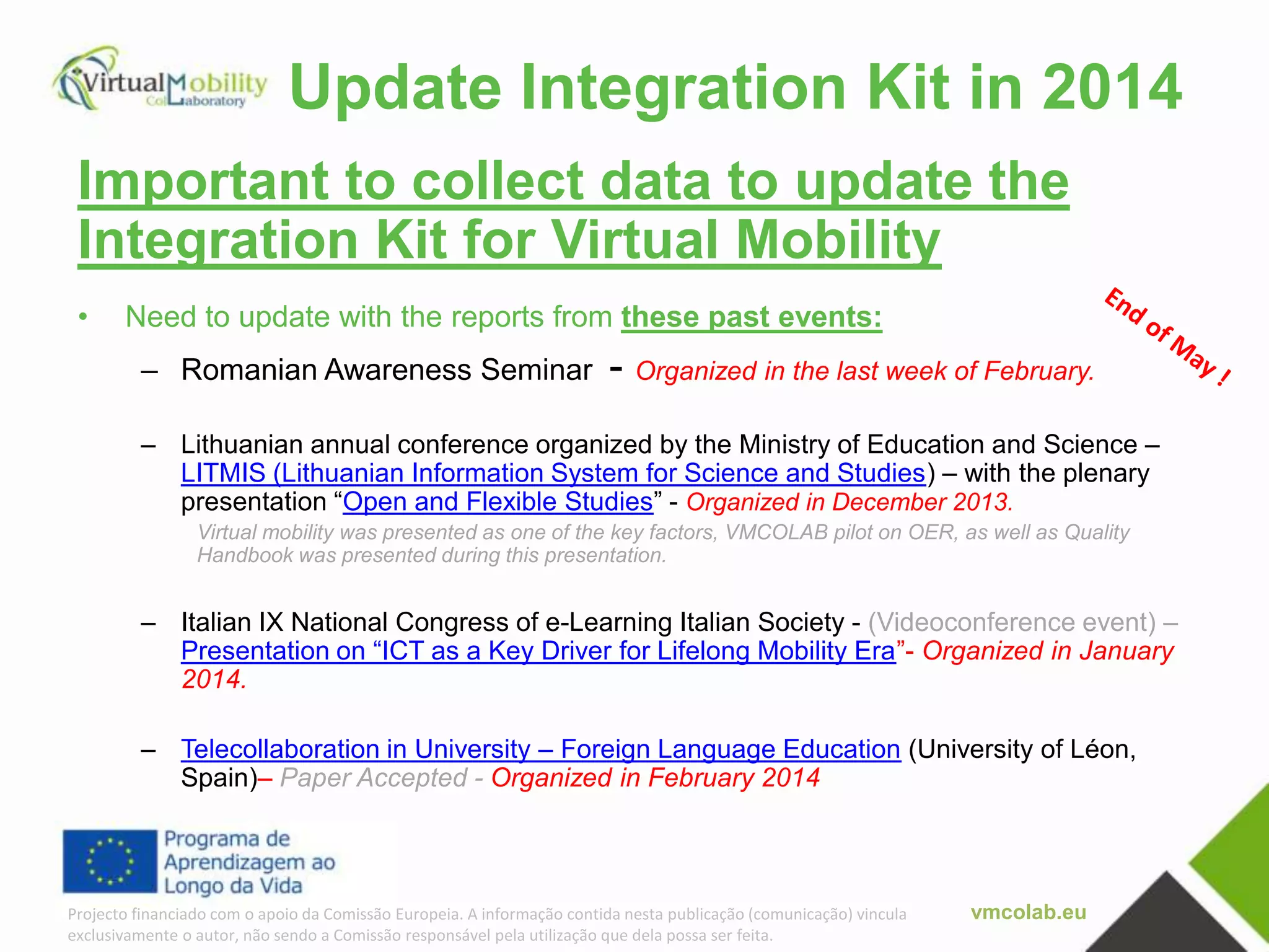 vmcolab.euProjecto financiado com o apoio da Comissão Europeia. A informação contida nesta publicação (comunicação) vincula
exclusivamente o autor, não sendo a Comissão responsável pela utilização que dela possa ser feita.
Update Integration Kit in 2014
Important to collect data to update the
Integration Kit for Virtual Mobility
• Need to update with the reports from these past events:
– Romanian Awareness Seminar - Organized in the last week of February.
– Lithuanian annual conference organized by the Ministry of Education and Science –
LITMIS (Lithuanian Information System for Science and Studies) – with the plenary
presentation “Open and Flexible Studies” - Organized in December 2013.
Virtual mobility was presented as one of the key factors, VMCOLAB pilot on OER, as well as Quality
Handbook was presented during this presentation.
– Italian IX National Congress of e-Learning Italian Society - (Videoconference event) –
Presentation on “ICT as a Key Driver for Lifelong Mobility Era”- Organized in January
2014.
– Telecollaboration in University – Foreign Language Education (University of Léon,
Spain)– Paper Accepted - Organized in February 2014
 