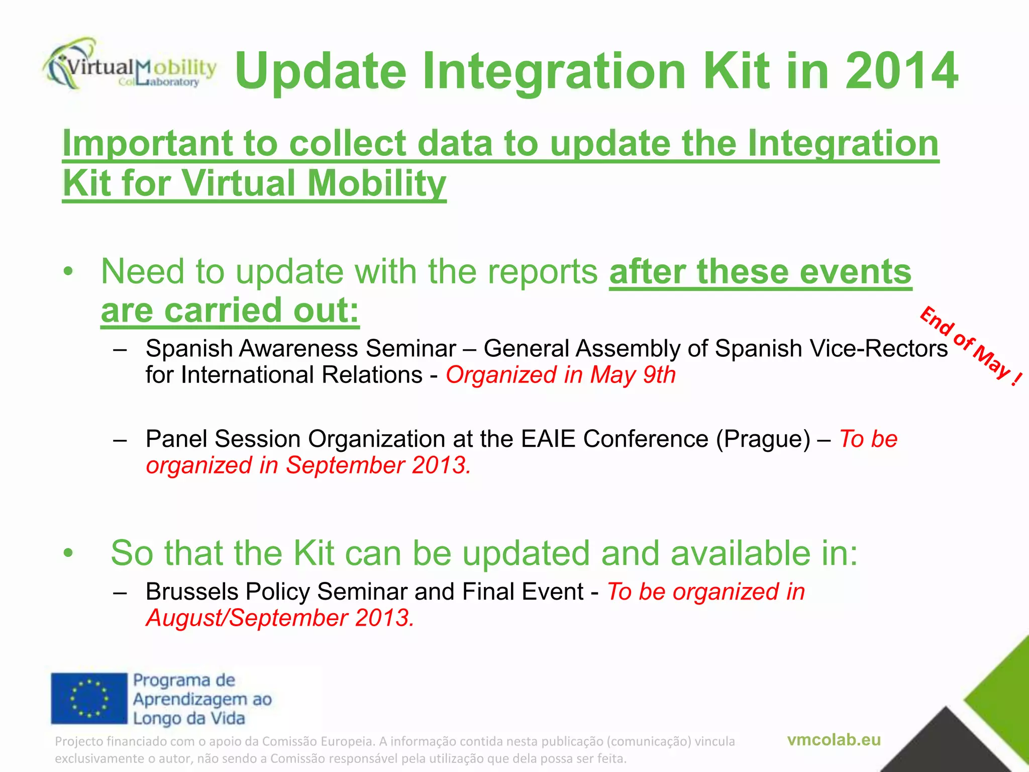 vmcolab.euProjecto financiado com o apoio da Comissão Europeia. A informação contida nesta publicação (comunicação) vincula
exclusivamente o autor, não sendo a Comissão responsável pela utilização que dela possa ser feita.
Update Integration Kit in 2014
Important to collect data to update the Integration
Kit for Virtual Mobility
• Need to update with the reports after these events
are carried out:
– Spanish Awareness Seminar – General Assembly of Spanish Vice-Rectors
for International Relations - Organized in May 9th
– Panel Session Organization at the EAIE Conference (Prague) – To be
organized in September 2013.
• So that the Kit can be updated and available in:
– Brussels Policy Seminar and Final Event - To be organized in
August/September 2013.
 