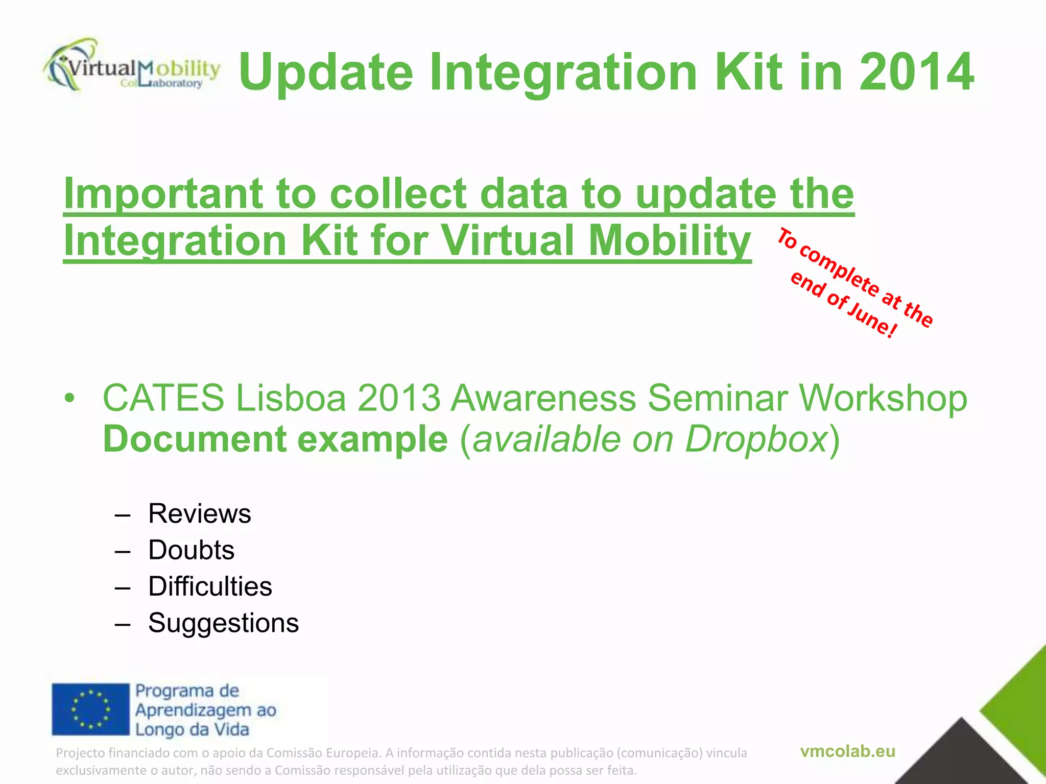 vmcolab.euProjecto financiado com o apoio da Comissão Europeia. A informação contida nesta publicação (comunicação) vincula
exclusivamente o autor, não sendo a Comissão responsável pela utilização que dela possa ser feita.
Update Integration Kit in 2014
Important to collect data to update the
Integration Kit for Virtual Mobility
• CATES Lisboa 2013 Awareness Seminar Workshop
Document example (available on Dropbox)
– Reviews
– Doubts
– Difficulties
– Suggestions
 