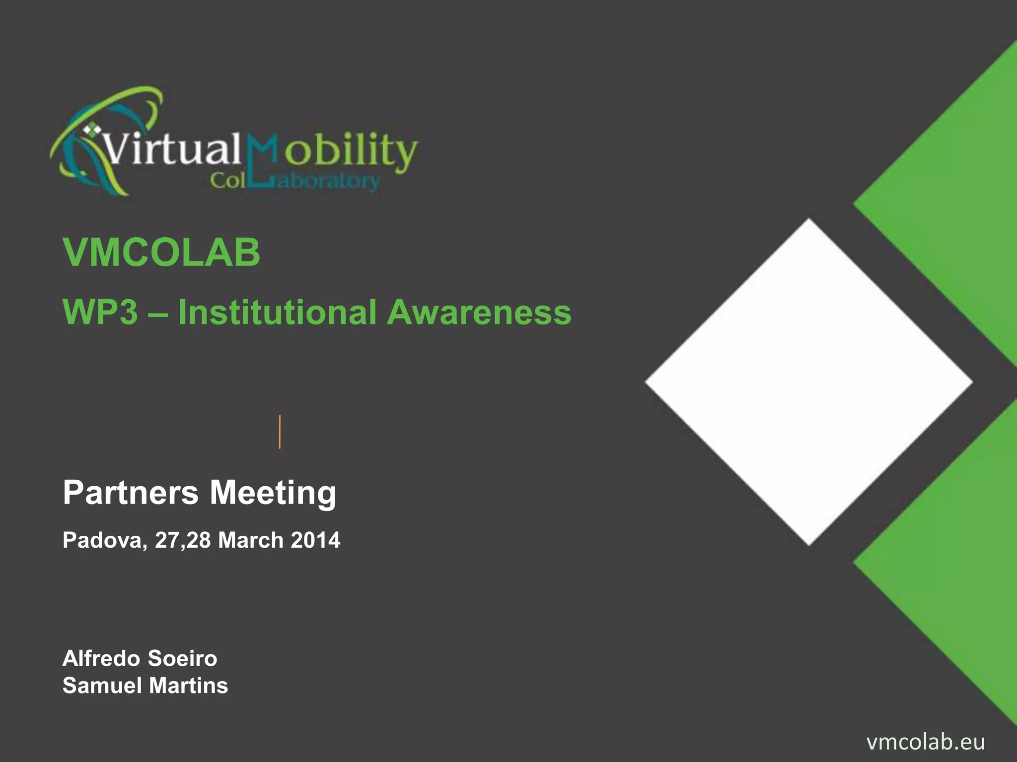 vmcolab.euProjecto financiado com o apoio da Comissão Europeia. A informação contida nesta publicação (comunicação) vincula
exclusivamente o autor, não sendo a Comissão responsável pela utilização que dela possa ser feita. vmcolab.eu
VMCOLAB
WP3 – Institutional Awareness
Partners Meeting
Padova, 27,28 March 2014
Alfredo Soeiro
Samuel Martins
 