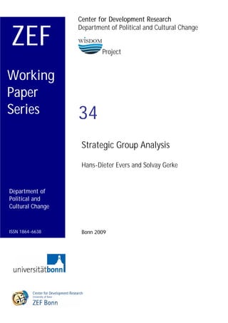 Center for Development Research


ZEF
                  Department of Political and Cultural Change


                          Project


Working
Paper
Series            34
                   Strategic Group Analysis

                   Hans-Dieter Evers and Solvay Gerke


Department of
Political and
Cultural Change



ISSN 1864-6638     Bonn 2009
 