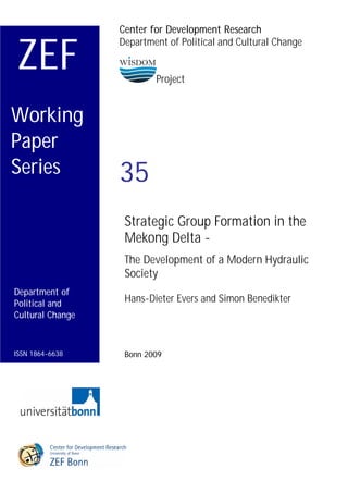 Center for Development Research


ZEF
                  Department of Political and Cultural Change


                          Project


Working
Paper
Series            35
                   Strategic Group Formation in the
                   Mekong Delta -
                   The Development of a Modern Hydraulic
                   Society
Department of
Political and      Hans-Dieter Evers and Simon Benedikter
Cultural Change



ISSN 1864-6638     Bonn 2009
 