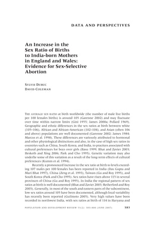 D ATA A N D P E R S P E C T I V E S




An Increase in the
Sex Ratio of Births
to India-born Mothers
in England and Wales:
Evidence for Sex-Selective
Abortion

SYLVIE DUBUC
DAVID COLEMAN




THE AVERAGE SEX RATIO at birth worldwide (the number of male live births
per 100 females births) is around 105 (Garenne 2002) and may ﬂuctuate
over time within narrow limits (Gini 1955; James 2000a; Pollard 1969).
Geographic and ethnic differences in the sex ratios at birth between white
(105–106), African and African-American (102–104), and Asian (often 106
and above) populations are well documented (Garenne 2002; James 1984;
Marcus et al. 1998). These differences are variously attributed to hormonal
and other physiological distinctions and also, in the case of high sex ratios in
countries such as China, South Korea, and India, to practices associated with
cultural preferences for boys over girls (Basu 1999; Bhat and Zavier 2003;
Hesketh and Xing 2006; Park and Cho 1995). Genetic variation may also
underlie some of this variation as a result of the long-term effects of cultural
preferences (Kumm et al. 1994).
      Recently a pronounced increase in the sex ratio at birth to levels exceed-
ing 107 males per 100 females has been reported in India (Das Gupta and
Mari Bhat 1997), China (Zeng et al. 1993), Taiwan (Gu and Roy 1995), and
South Korea (Park and Cho 1995). Sex ratios have risen above 115 in several
provinces of China (Gu and Roy 1995). In India the regional pattern of sex
ratios at birth is well documented (Bhat and Zavier 2003; Retherford and Roy
2003). Generally, in most of the south and eastern parts of the subcontinent,
low sex ratios around 105 have been documented, although local variability
has recently been reported (Guilmoto 2005). Very high values have been
recorded in northwest India, with sex ratios at birth of 114 in Haryana and

POPULATION AND DEVELOPMENT REVIEW 33(2): 383–400 (JUNE 2007)               383
 