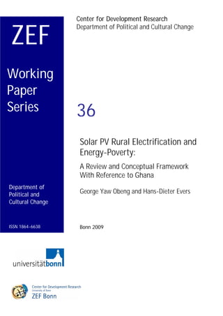 Center for Development Research


ZEF
                  Department of Political and Cultural Change




Working
Paper
Series            36
                   Solar PV Rural Electrification and
                   Energy-Poverty:
                   A Review and Conceptual Framework
                   With Reference to Ghana
Department of
Political and      George Yaw Obeng and Hans-Dieter Evers
Cultural Change



ISSN 1864-6638     Bonn 2009
 