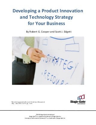   Developing a Product Innovation 
and Technology Strategy  
for Your Business 
 
By Robert G. Cooper and Scott J. Edgett 
 
 
 
 
 
 
 
 
 
 
 
 
 
 
 
 
 
 
 
 
 
 
 
 
 
 
 
 
 
 
 
 
 
 
 
 
 
 
 
 
This article appeared in Research Technology Management
May – June 2010, Vol 53, pp. 33-40
 
 
 
©2010 Stage‐Gate International 
Stage‐Gate®
is a registered trademark of Stage‐Gate Inc.  
Innovation Performance Framework™ is a trademark of Stage‐Gate Inc. 
 