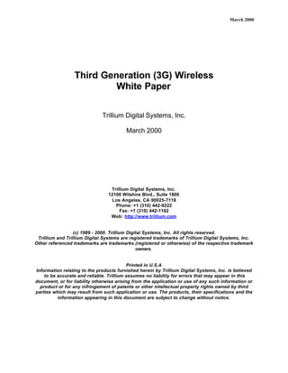 March 2000




                 Third Generation (3G) Wireless
                          White Paper

                              Trillium Digital Systems, Inc.

                                         March 2000




                                  Trillium Digital Systems, Inc.
                                 12100 Wilshire Blvd., Suite 1800
                                   Los Angeles, CA 90025-7118
                                    Phone: +1 (310) 442-9222
                                      Fax: +1 (310) 442-1162
                                  Web: http://www.trillium.com


                  (c) 1989 - 2000. Trillium Digital Systems, Inc. All rights reserved.
 Trillium and Trillium Digital Systems are registered trademarks of Trillium Digital Systems, Inc.
Other referenced trademarks are trademarks (registered or otherwise) of the respective trademark
                                                owners.


                                           Printed in U.S.A
Information relating to the products furnished herein by Trillium Digital Systems, Inc. is believed
    to be accurate and reliable. Trillium assumes no liability for errors that may appear in this
document, or for liability otherwise arising from the application or use of any such information or
  product or for any infringement of patents or other intellectual property rights owned by third
parties which may result from such application or use. The products, their specifications and the
          information appearing in this document are subject to change without notice.
 